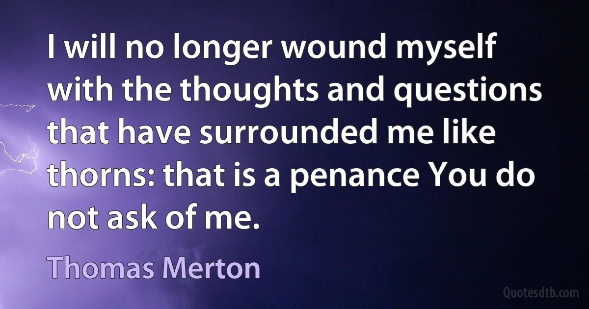 I will no longer wound myself with the thoughts and questions that have surrounded me like thorns: that is a penance You do not ask of me. (Thomas Merton)