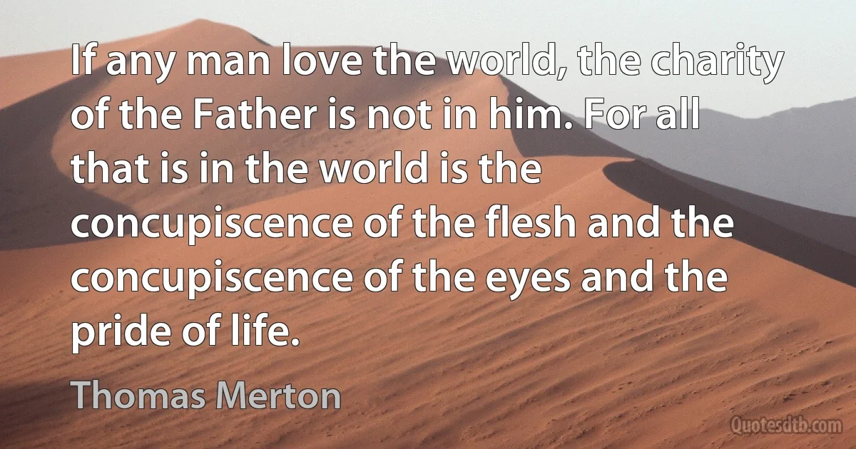 If any man love the world, the charity of the Father is not in him. For all that is in the world is the concupiscence of the flesh and the concupiscence of the eyes and the pride of life. (Thomas Merton)