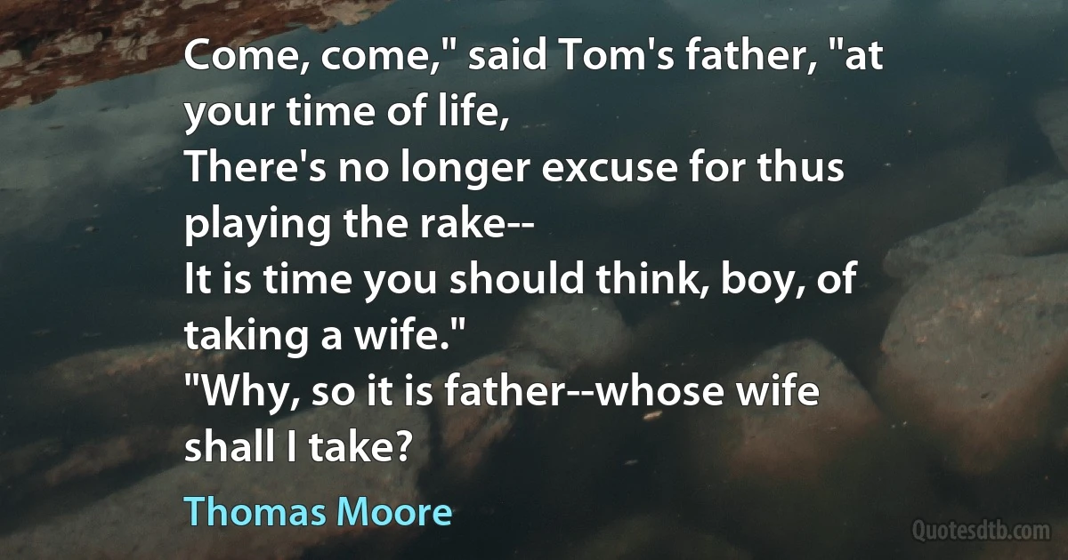 Come, come," said Tom's father, "at
your time of life,
There's no longer excuse for thus
playing the rake--
It is time you should think, boy, of
taking a wife."
"Why, so it is father--whose wife
shall I take? (Thomas Moore)