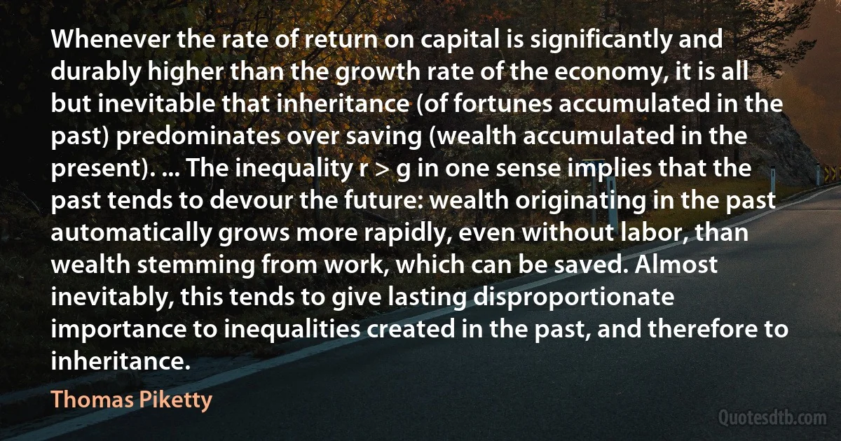 Whenever the rate of return on capital is significantly and durably higher than the growth rate of the economy, it is all but inevitable that inheritance (of fortunes accumulated in the past) predominates over saving (wealth accumulated in the present). ... The inequality r > g in one sense implies that the past tends to devour the future: wealth originating in the past automatically grows more rapidly, even without labor, than wealth stemming from work, which can be saved. Almost inevitably, this tends to give lasting disproportionate importance to inequalities created in the past, and therefore to inheritance. (Thomas Piketty)