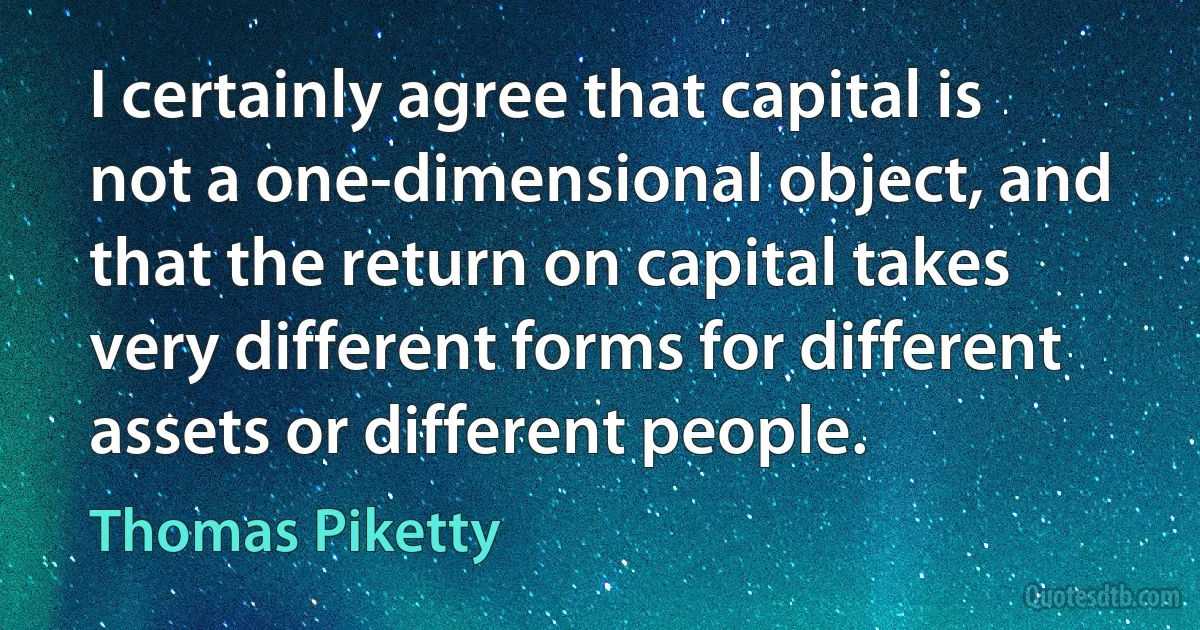 I certainly agree that capital is not a one-dimensional object, and that the return on capital takes very different forms for different assets or different people. (Thomas Piketty)