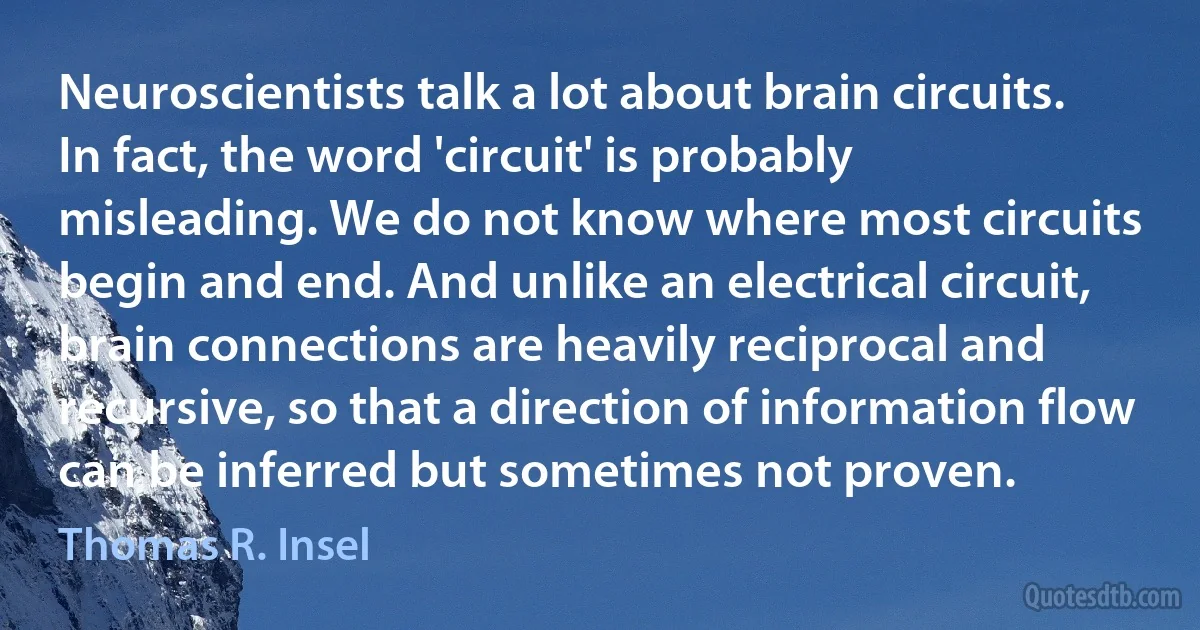 Neuroscientists talk a lot about brain circuits. In fact, the word 'circuit' is probably misleading. We do not know where most circuits begin and end. And unlike an electrical circuit, brain connections are heavily reciprocal and recursive, so that a direction of information flow can be inferred but sometimes not proven. (Thomas R. Insel)