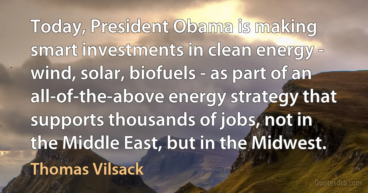 Today, President Obama is making smart investments in clean energy - wind, solar, biofuels - as part of an all-of-the-above energy strategy that supports thousands of jobs, not in the Middle East, but in the Midwest. (Thomas Vilsack)