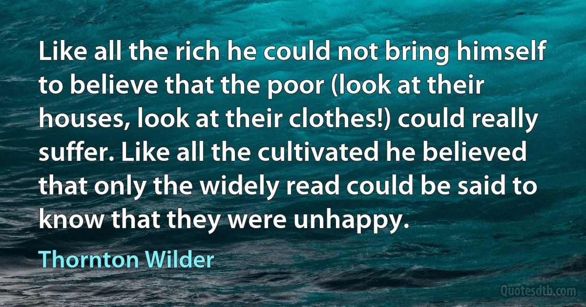 Like all the rich he could not bring himself to believe that the poor (look at their houses, look at their clothes!) could really suffer. Like all the cultivated he believed that only the widely read could be said to know that they were unhappy. (Thornton Wilder)