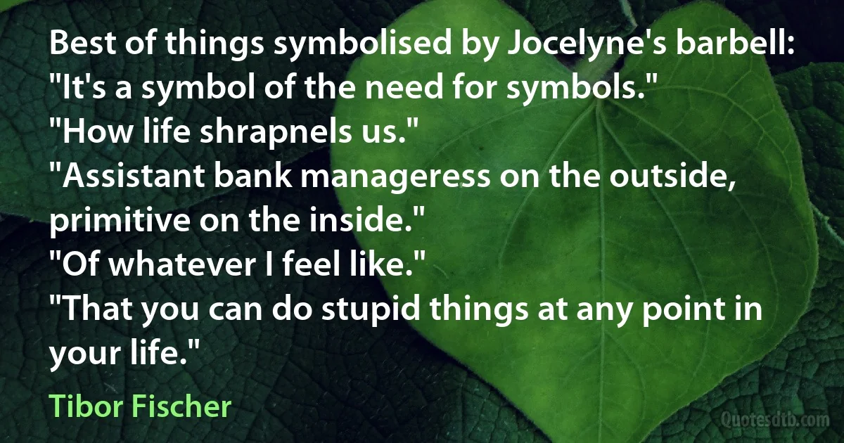 Best of things symbolised by Jocelyne's barbell:
"It's a symbol of the need for symbols."
"How life shrapnels us."
"Assistant bank manageress on the outside, primitive on the inside."
"Of whatever I feel like."
"That you can do stupid things at any point in your life." (Tibor Fischer)