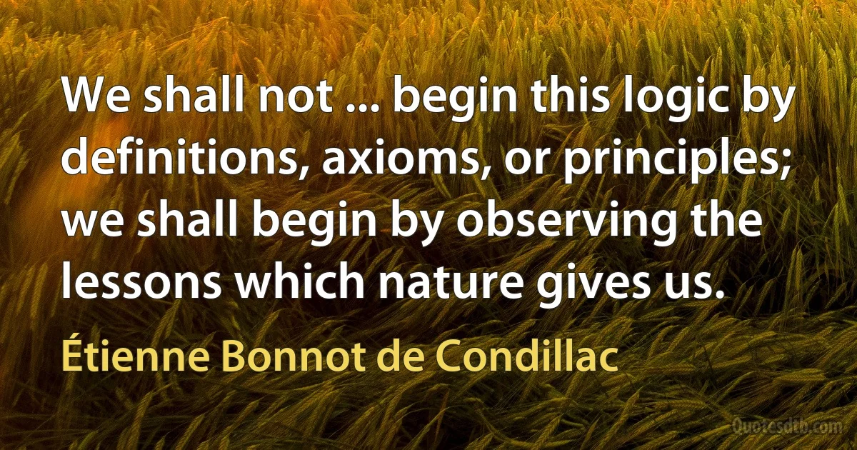 We shall not ... begin this logic by definitions, axioms, or principles; we shall begin by observing the lessons which nature gives us. (Étienne Bonnot de Condillac)