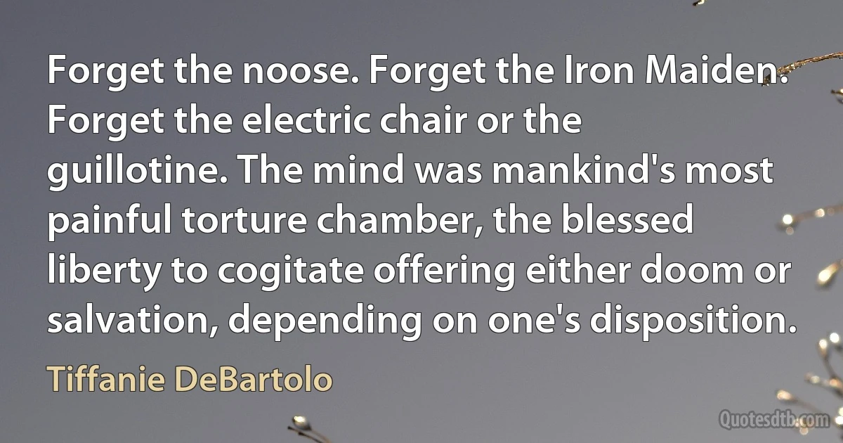 Forget the noose. Forget the Iron Maiden. Forget the electric chair or the guillotine. The mind was mankind's most painful torture chamber, the blessed liberty to cogitate offering either doom or salvation, depending on one's disposition. (Tiffanie DeBartolo)