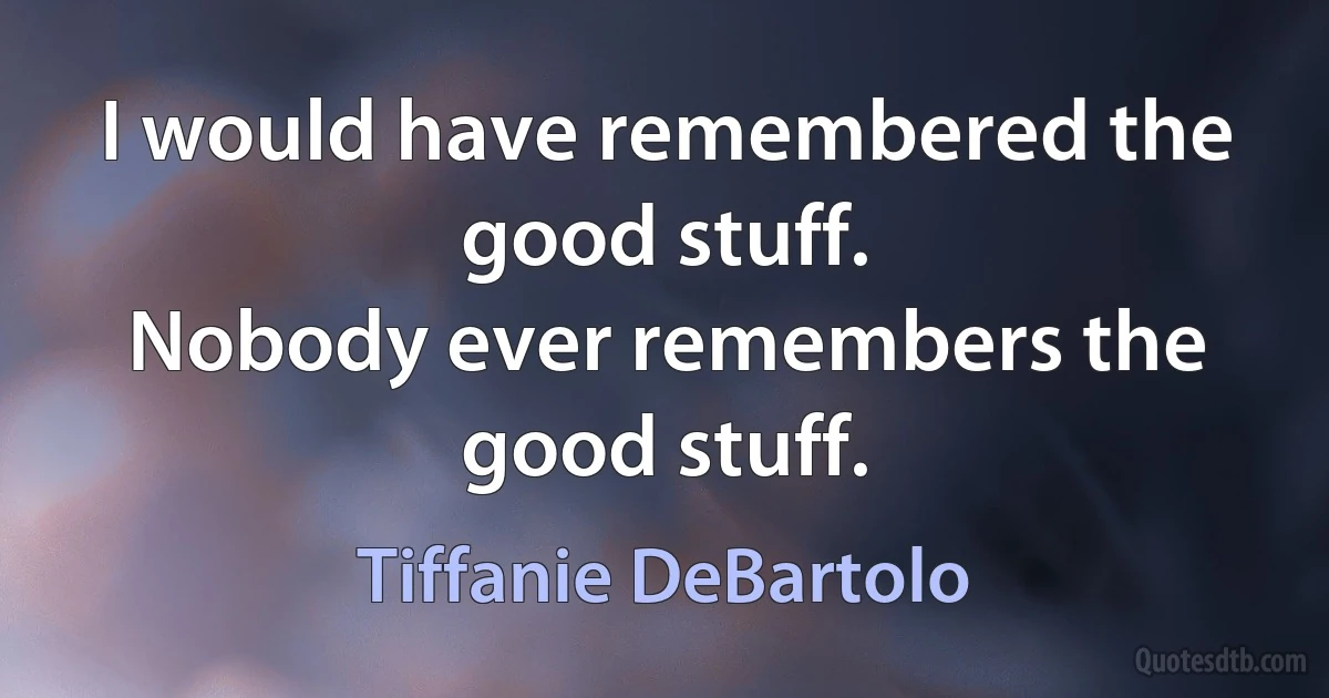 I would have remembered the good stuff.
Nobody ever remembers the good stuff. (Tiffanie DeBartolo)