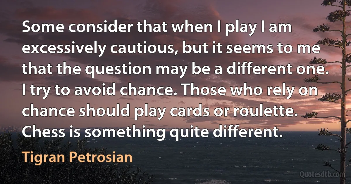 Some consider that when I play I am excessively cautious, but it seems to me that the question may be a different one. I try to avoid chance. Those who rely on chance should play cards or roulette. Chess is something quite different. (Tigran Petrosian)