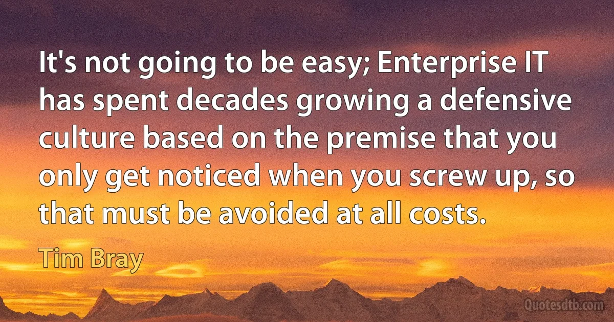 It's not going to be easy; Enterprise IT has spent decades growing a defensive culture based on the premise that you only get noticed when you screw up, so that must be avoided at all costs. (Tim Bray)