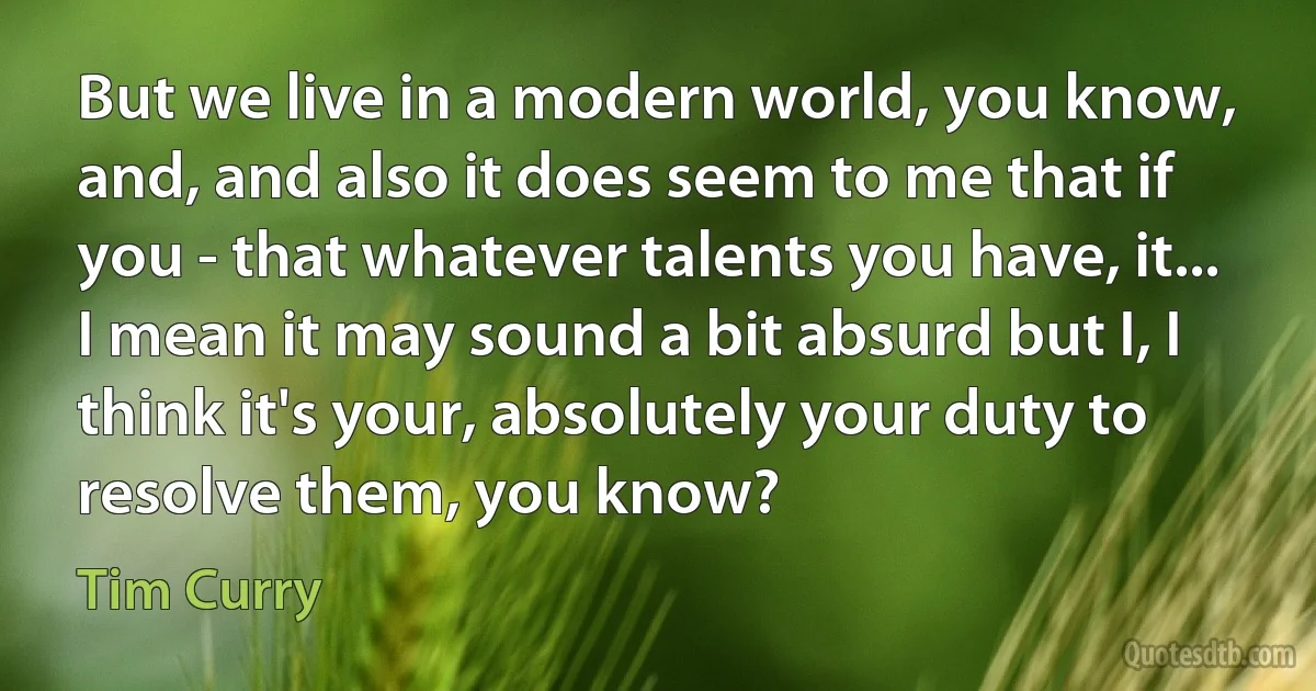 But we live in a modern world, you know, and, and also it does seem to me that if you - that whatever talents you have, it... I mean it may sound a bit absurd but I, I think it's your, absolutely your duty to resolve them, you know? (Tim Curry)