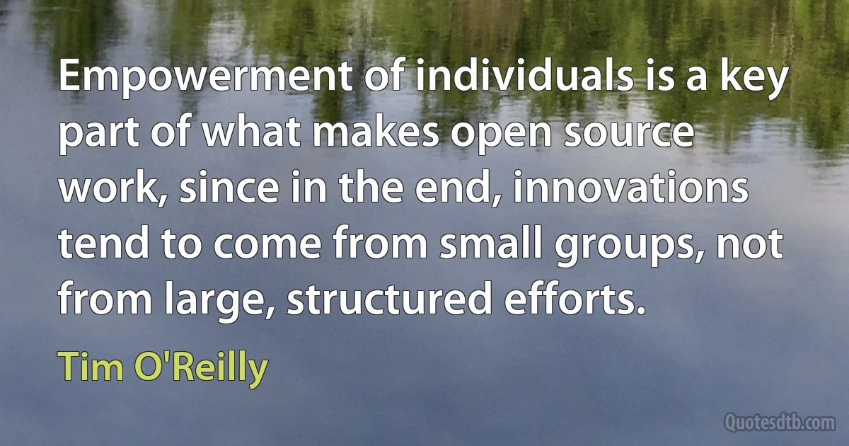 Empowerment of individuals is a key part of what makes open source work, since in the end, innovations tend to come from small groups, not from large, structured efforts. (Tim O'Reilly)