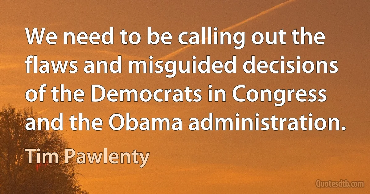 We need to be calling out the flaws and misguided decisions of the Democrats in Congress and the Obama administration. (Tim Pawlenty)