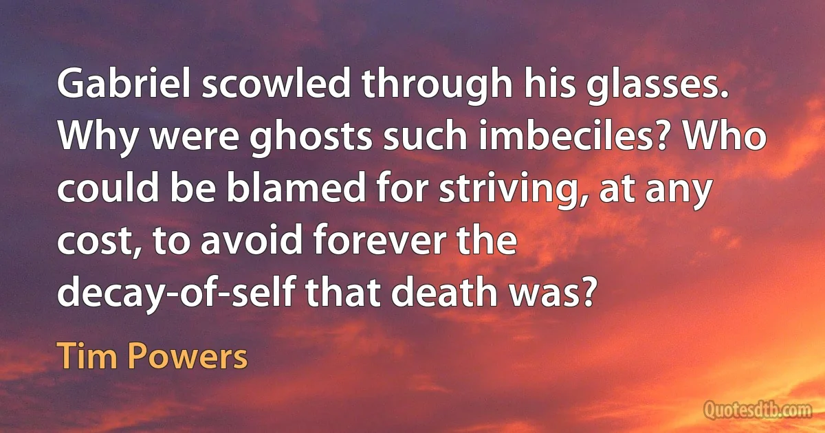 Gabriel scowled through his glasses. Why were ghosts such imbeciles? Who could be blamed for striving, at any cost, to avoid forever the decay-of-self that death was? (Tim Powers)