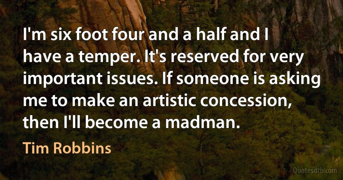 I'm six foot four and a half and I have a temper. It's reserved for very important issues. If someone is asking me to make an artistic concession, then I'll become a madman. (Tim Robbins)