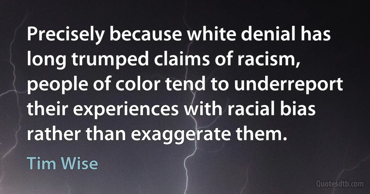 Precisely because white denial has long trumped claims of racism, people of color tend to underreport their experiences with racial bias rather than exaggerate them. (Tim Wise)