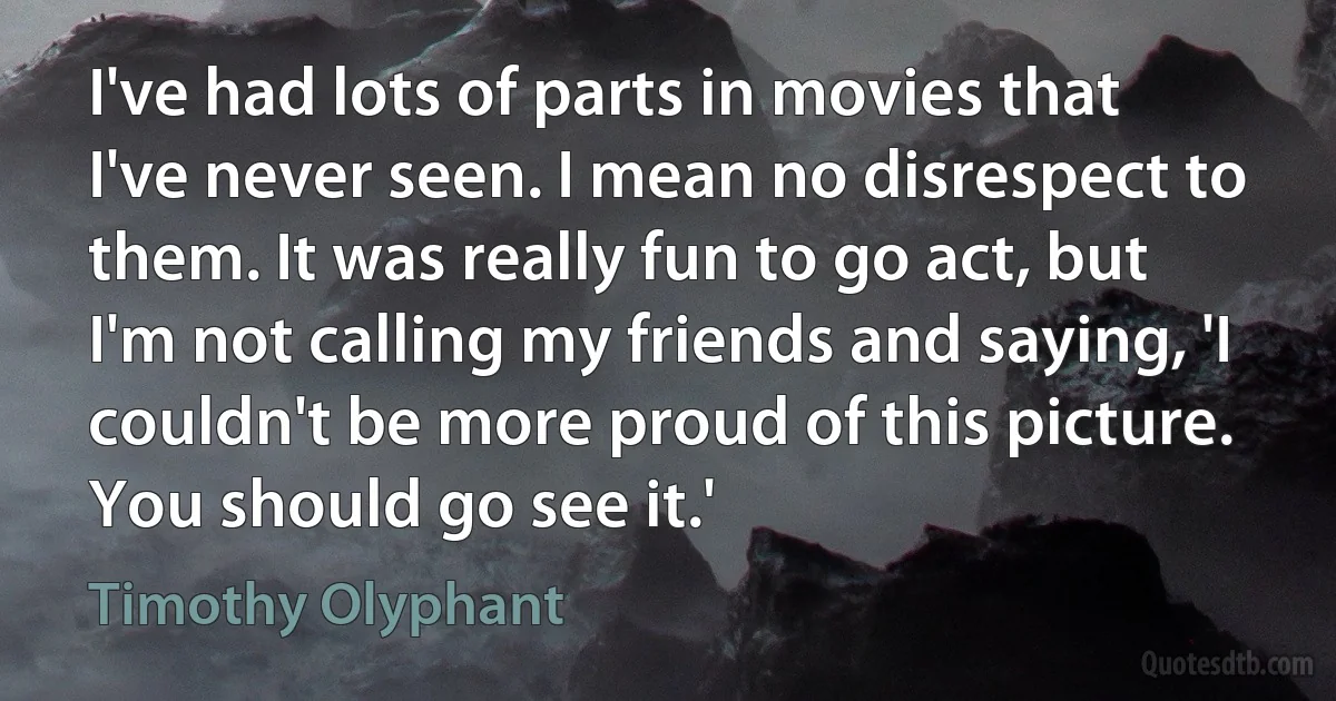 I've had lots of parts in movies that I've never seen. I mean no disrespect to them. It was really fun to go act, but I'm not calling my friends and saying, 'I couldn't be more proud of this picture. You should go see it.' (Timothy Olyphant)