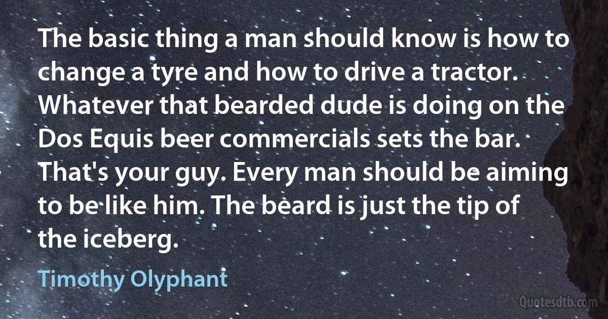 The basic thing a man should know is how to change a tyre and how to drive a tractor. Whatever that bearded dude is doing on the Dos Equis beer commercials sets the bar. That's your guy. Every man should be aiming to be like him. The beard is just the tip of the iceberg. (Timothy Olyphant)