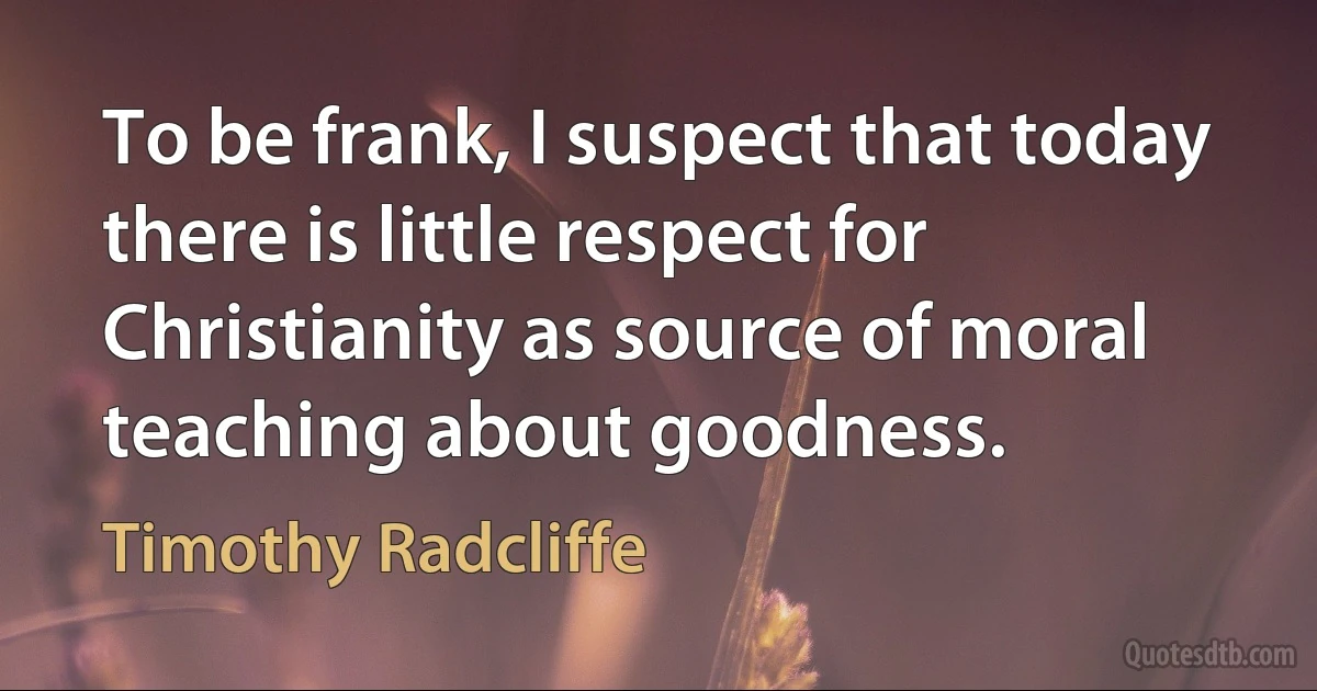 To be frank, I suspect that today there is little respect for Christianity as source of moral teaching about goodness. (Timothy Radcliffe)