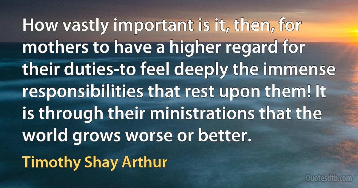 How vastly important is it, then, for mothers to have a higher regard for their duties-to feel deeply the immense responsibilities that rest upon them! It is through their ministrations that the world grows worse or better. (Timothy Shay Arthur)