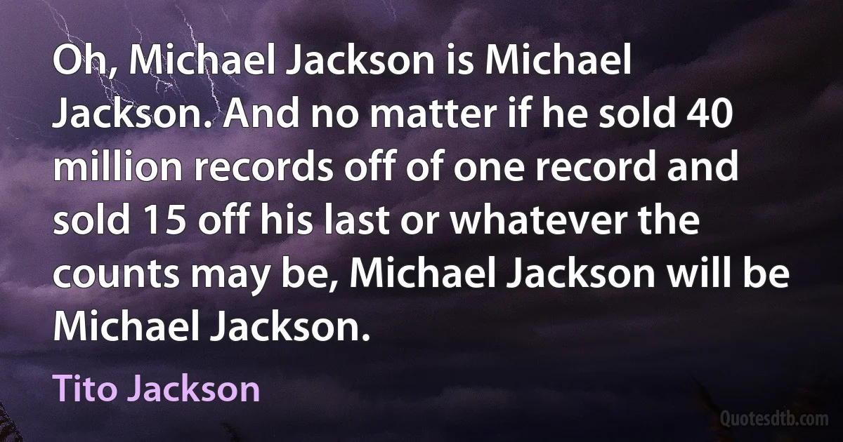 Oh, Michael Jackson is Michael Jackson. And no matter if he sold 40 million records off of one record and sold 15 off his last or whatever the counts may be, Michael Jackson will be Michael Jackson. (Tito Jackson)