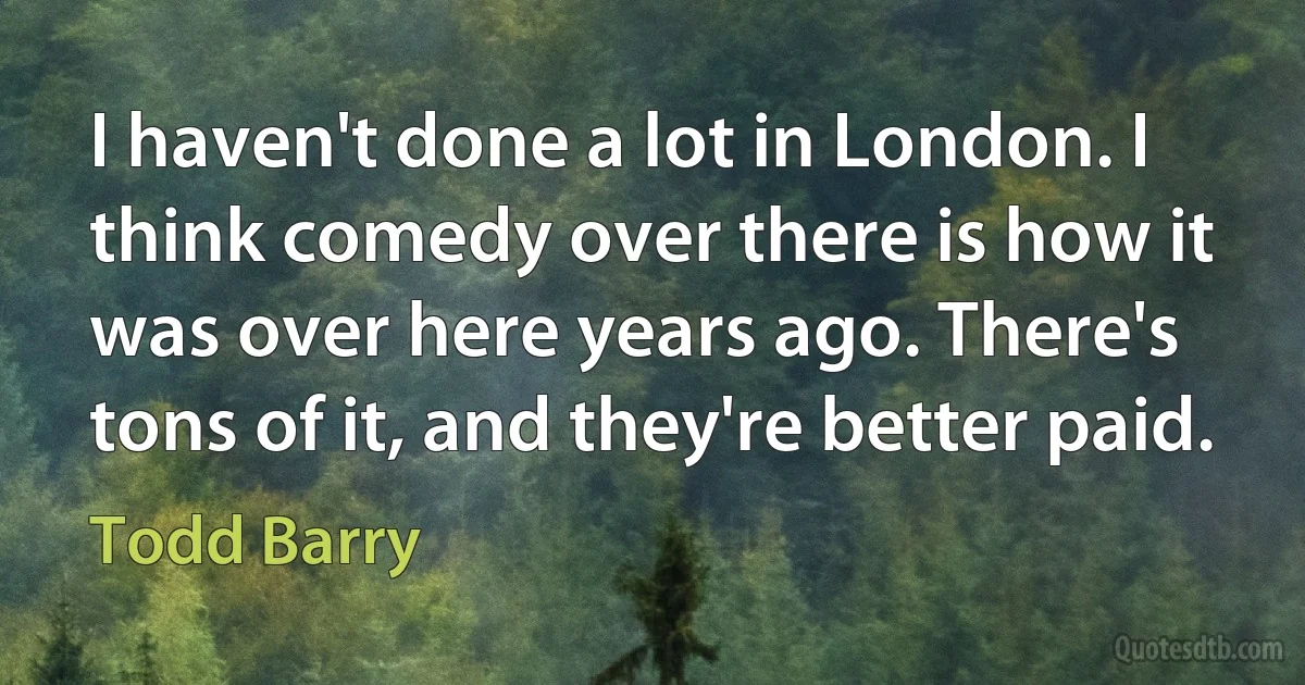 I haven't done a lot in London. I think comedy over there is how it was over here years ago. There's tons of it, and they're better paid. (Todd Barry)