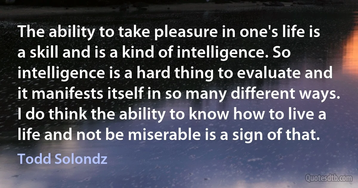 The ability to take pleasure in one's life is a skill and is a kind of intelligence. So intelligence is a hard thing to evaluate and it manifests itself in so many different ways. I do think the ability to know how to live a life and not be miserable is a sign of that. (Todd Solondz)