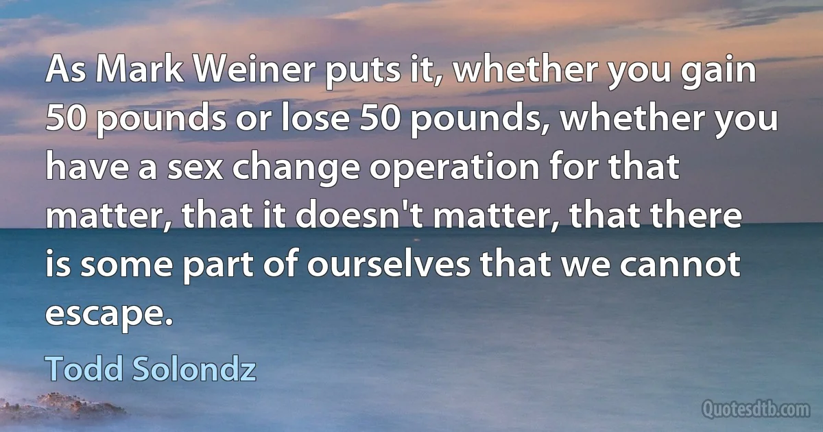 As Mark Weiner puts it, whether you gain 50 pounds or lose 50 pounds, whether you have a sex change operation for that matter, that it doesn't matter, that there is some part of ourselves that we cannot escape. (Todd Solondz)