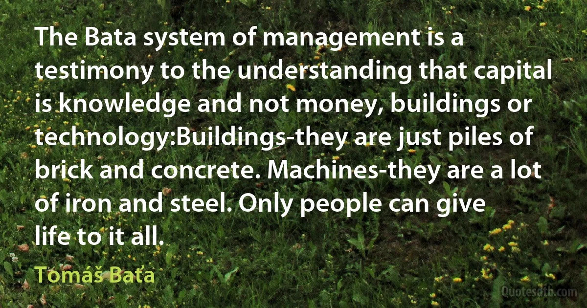 The Bata system of management is a testimony to the understanding that capital is knowledge and not money, buildings or technology:Buildings-they are just piles of brick and concrete. Machines-they are a lot of iron and steel. Only people can give life to it all. (Tomáš Baťa)