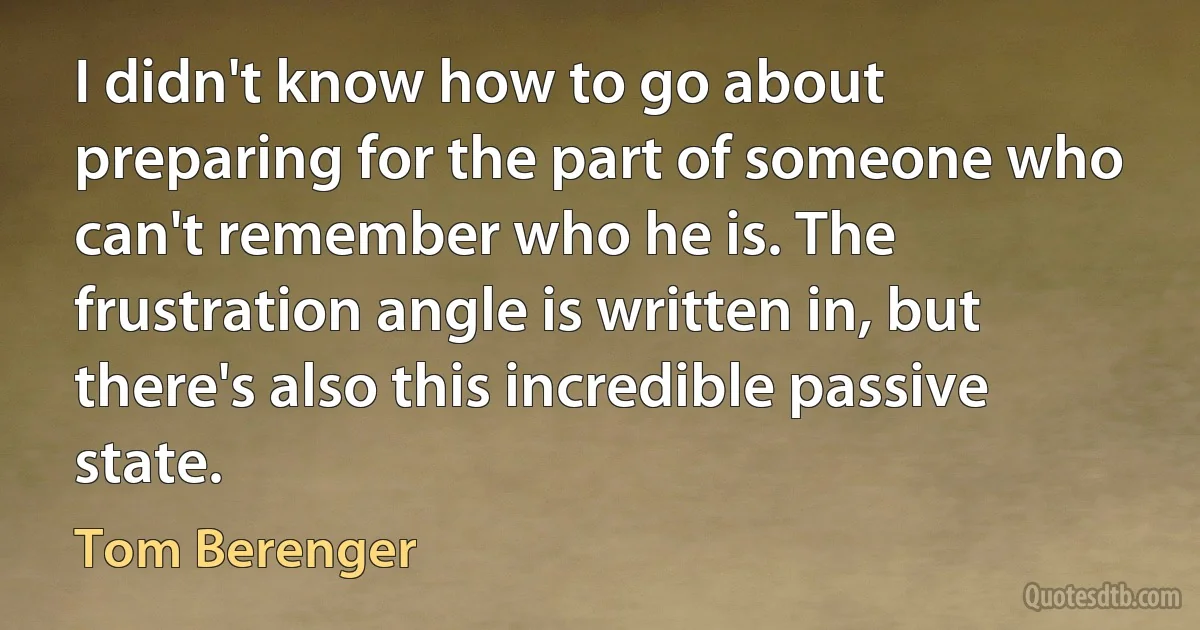 I didn't know how to go about preparing for the part of someone who can't remember who he is. The frustration angle is written in, but there's also this incredible passive state. (Tom Berenger)