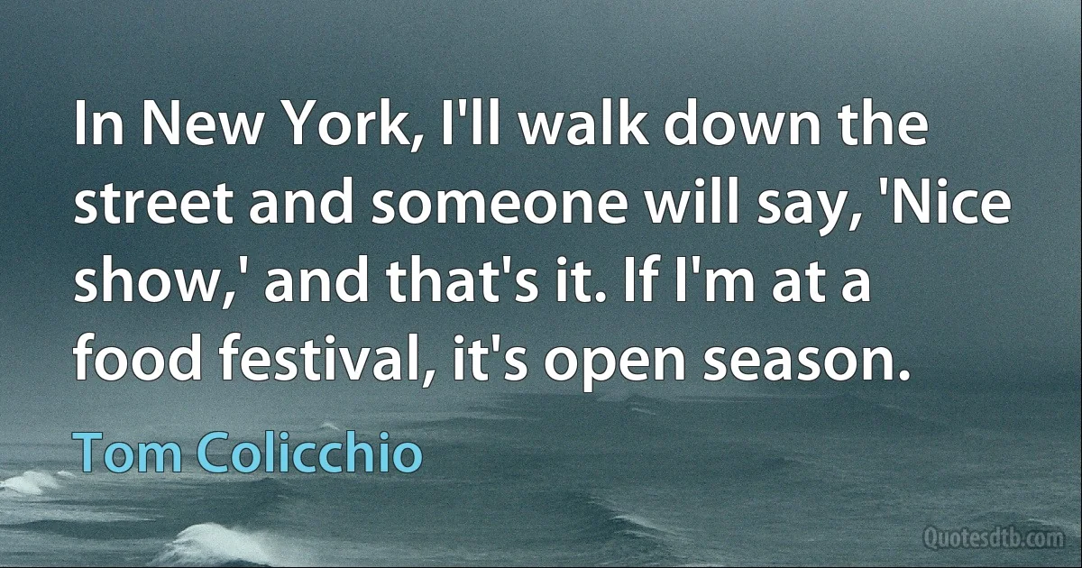 In New York, I'll walk down the street and someone will say, 'Nice show,' and that's it. If I'm at a food festival, it's open season. (Tom Colicchio)