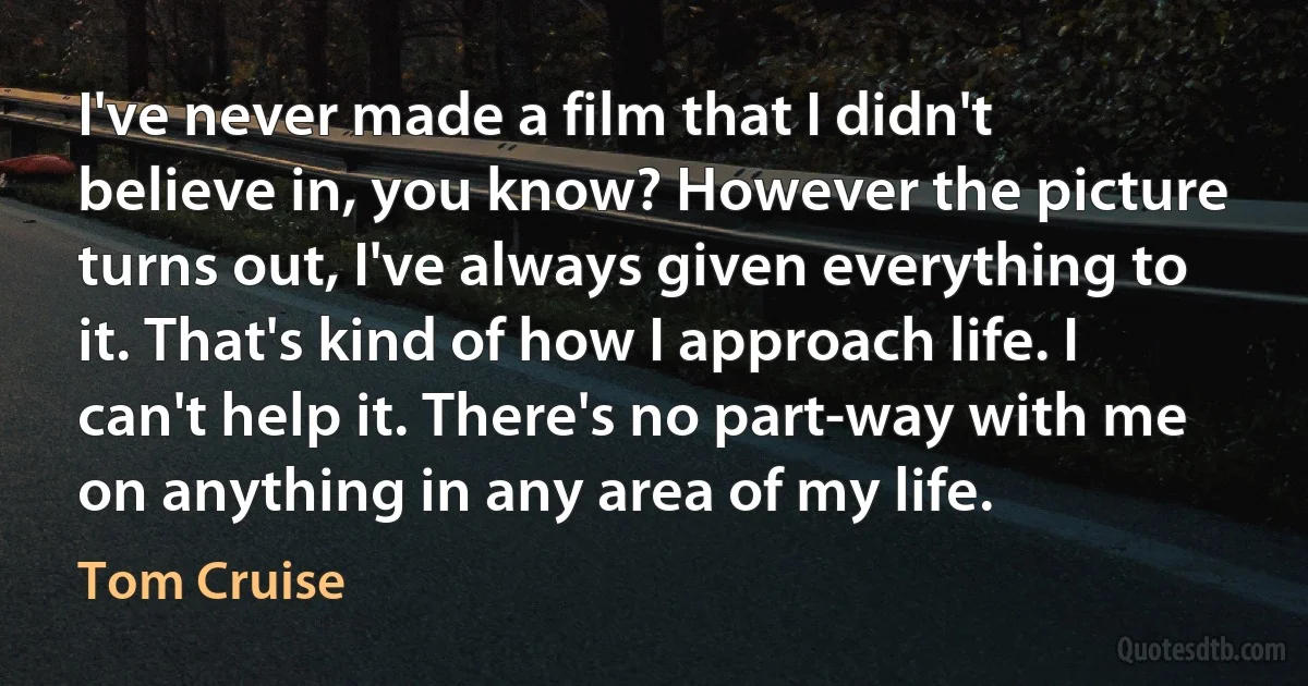 I've never made a film that I didn't believe in, you know? However the picture turns out, I've always given everything to it. That's kind of how I approach life. I can't help it. There's no part-way with me on anything in any area of my life. (Tom Cruise)