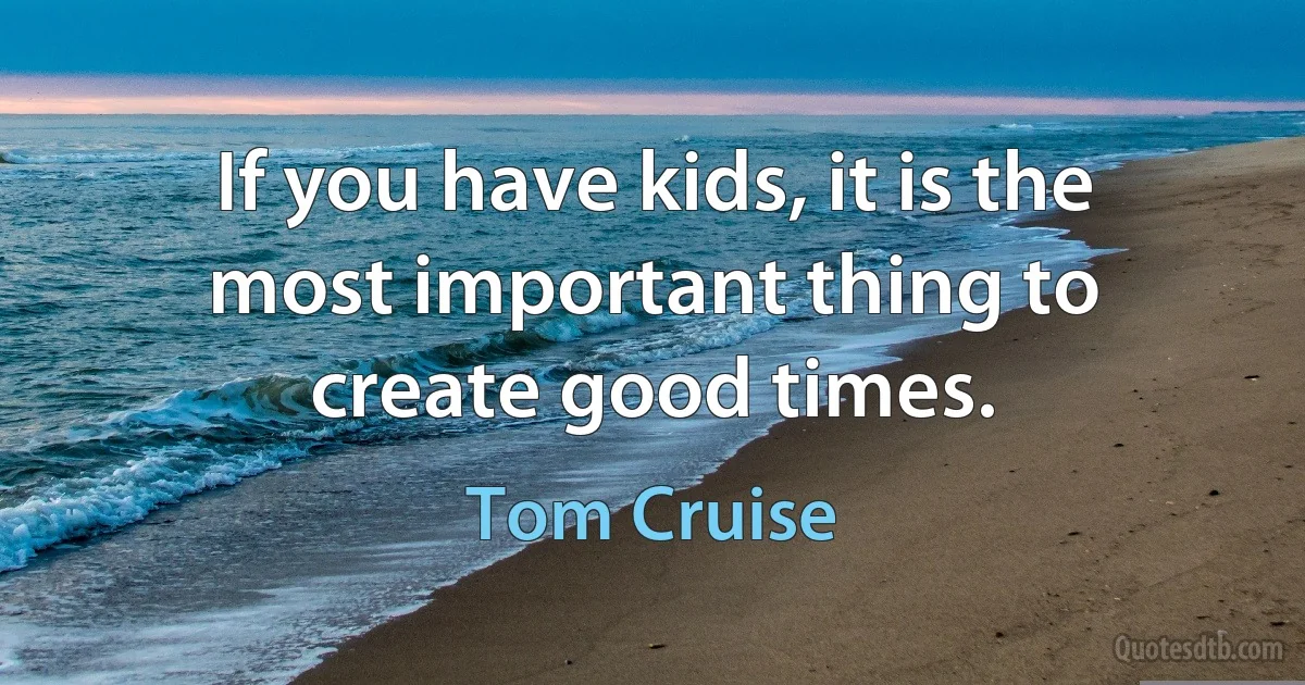 If you have kids, it is the most important thing to create good times. (Tom Cruise)