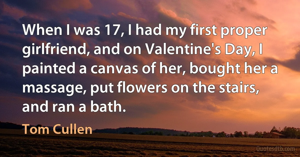 When I was 17, I had my first proper girlfriend, and on Valentine's Day, I painted a canvas of her, bought her a massage, put flowers on the stairs, and ran a bath. (Tom Cullen)