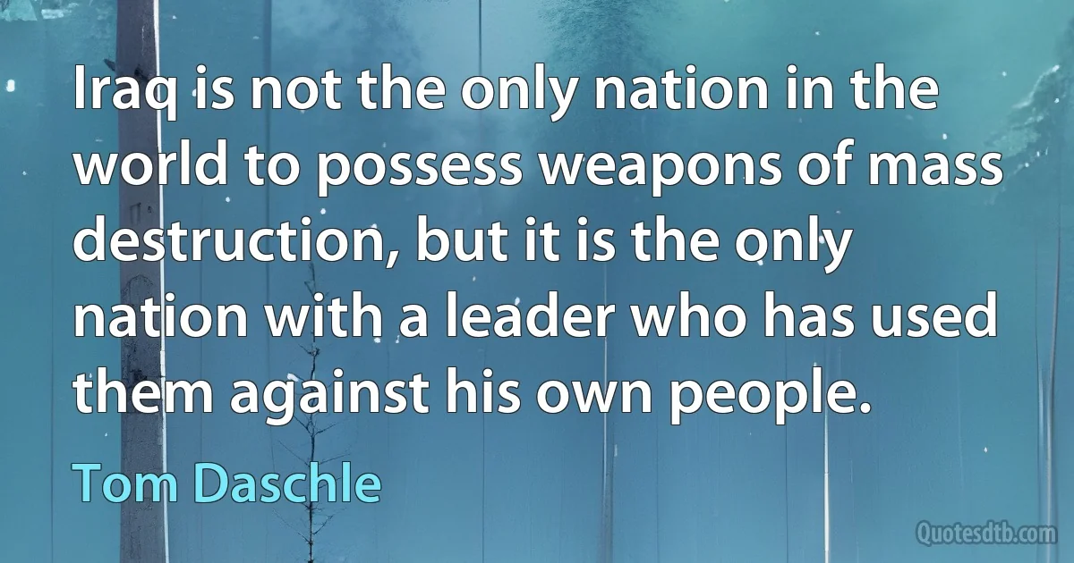 Iraq is not the only nation in the world to possess weapons of mass destruction, but it is the only nation with a leader who has used them against his own people. (Tom Daschle)