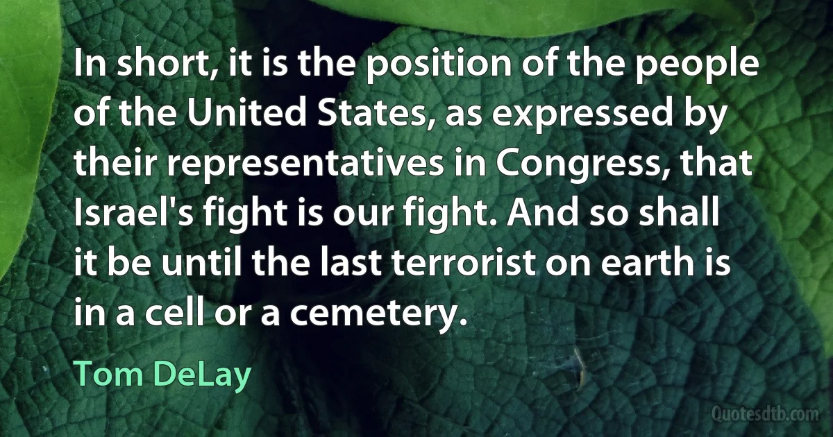 In short, it is the position of the people of the United States, as expressed by their representatives in Congress, that Israel's fight is our fight. And so shall it be until the last terrorist on earth is in a cell or a cemetery. (Tom DeLay)