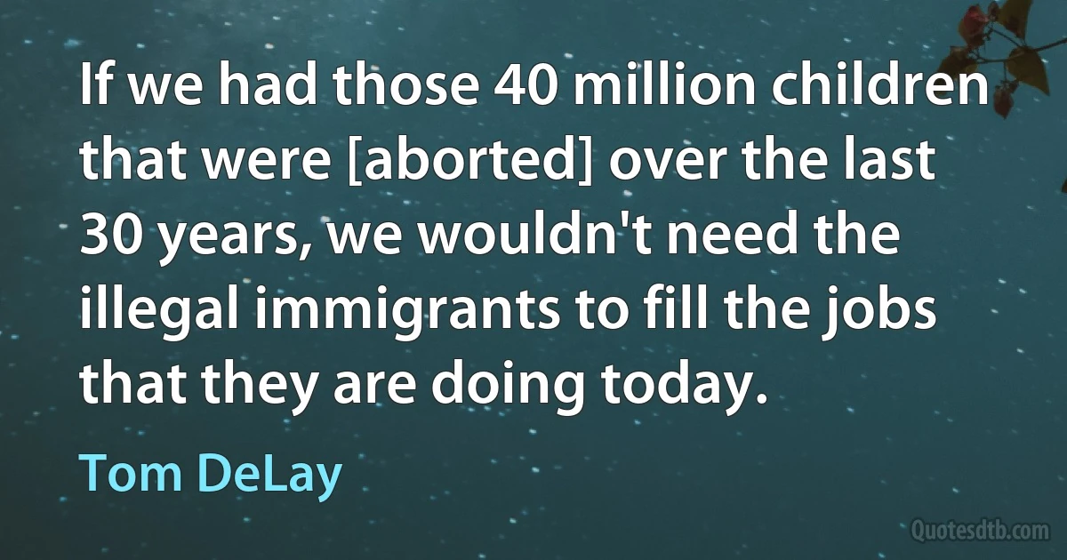 If we had those 40 million children that were [aborted] over the last 30 years, we wouldn't need the illegal immigrants to fill the jobs that they are doing today. (Tom DeLay)