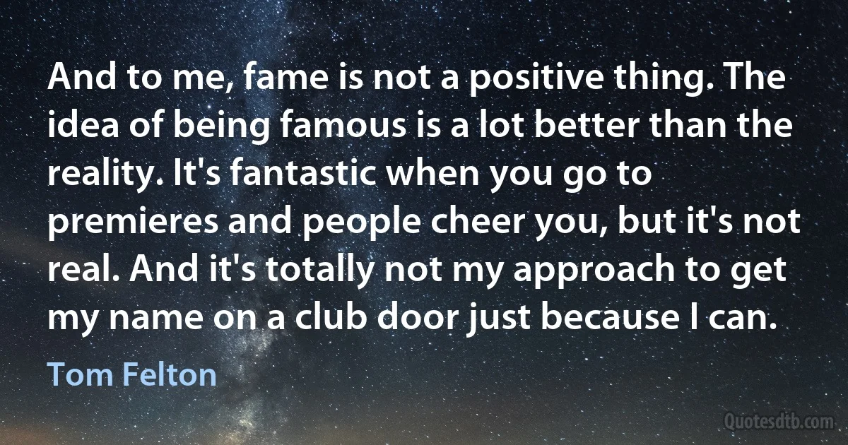 And to me, fame is not a positive thing. The idea of being famous is a lot better than the reality. It's fantastic when you go to premieres and people cheer you, but it's not real. And it's totally not my approach to get my name on a club door just because I can. (Tom Felton)