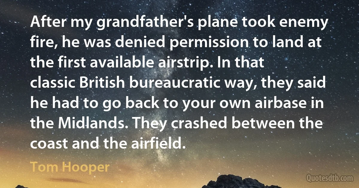 After my grandfather's plane took enemy fire, he was denied permission to land at the first available airstrip. In that classic British bureaucratic way, they said he had to go back to your own airbase in the Midlands. They crashed between the coast and the airfield. (Tom Hooper)