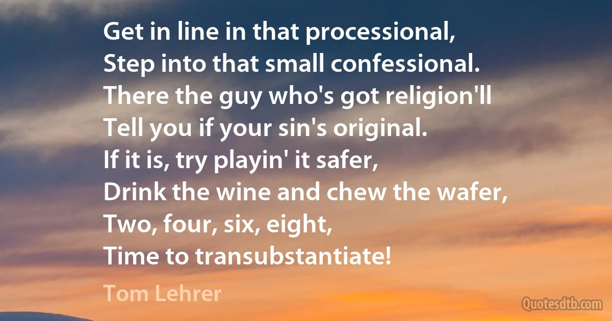 Get in line in that processional,
Step into that small confessional.
There the guy who's got religion'll
Tell you if your sin's original.
If it is, try playin' it safer,
Drink the wine and chew the wafer,
Two, four, six, eight,
Time to transubstantiate! (Tom Lehrer)