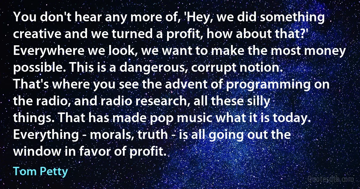 You don't hear any more of, 'Hey, we did something creative and we turned a profit, how about that?' Everywhere we look, we want to make the most money possible. This is a dangerous, corrupt notion. That's where you see the advent of programming on the radio, and radio research, all these silly things. That has made pop music what it is today. Everything - morals, truth - is all going out the window in favor of profit. (Tom Petty)