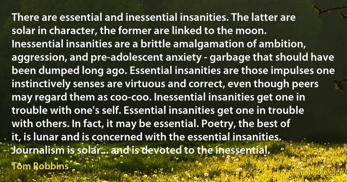 There are essential and inessential insanities. The latter are solar in character, the former are linked to the moon. Inessential insanities are a brittle amalgamation of ambition, aggression, and pre-adolescent anxiety - garbage that should have been dumped long ago. Essential insanities are those impulses one instinctively senses are virtuous and correct, even though peers may regard them as coo-coo. Inessential insanities get one in trouble with one's self. Essential insanities get one in trouble with others. In fact, it may be essential. Poetry, the best of it, is lunar and is concerned with the essential insanities. Journalism is solar... and is devoted to the inessential. (Tom Robbins)