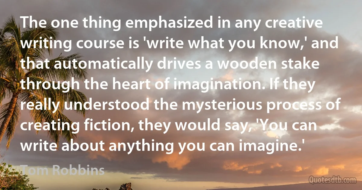 The one thing emphasized in any creative writing course is 'write what you know,' and that automatically drives a wooden stake through the heart of imagination. If they really understood the mysterious process of creating fiction, they would say, 'You can write about anything you can imagine.' (Tom Robbins)