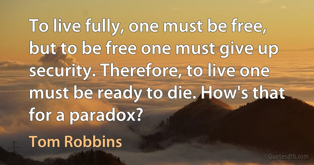 To live fully, one must be free, but to be free one must give up security. Therefore, to live one must be ready to die. How's that for a paradox? (Tom Robbins)