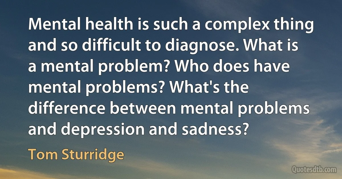 Mental health is such a complex thing and so difficult to diagnose. What is a mental problem? Who does have mental problems? What's the difference between mental problems and depression and sadness? (Tom Sturridge)