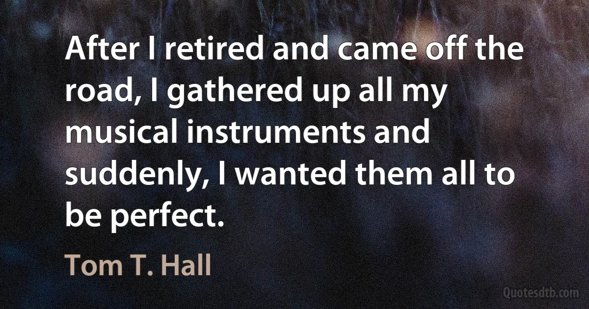 After I retired and came off the road, I gathered up all my musical instruments and suddenly, I wanted them all to be perfect. (Tom T. Hall)