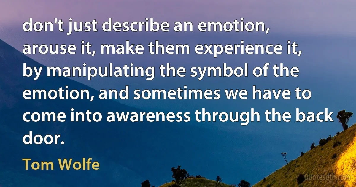 don't just describe an emotion, arouse it, make them experience it, by manipulating the symbol of the emotion, and sometimes we have to come into awareness through the back door. (Tom Wolfe)