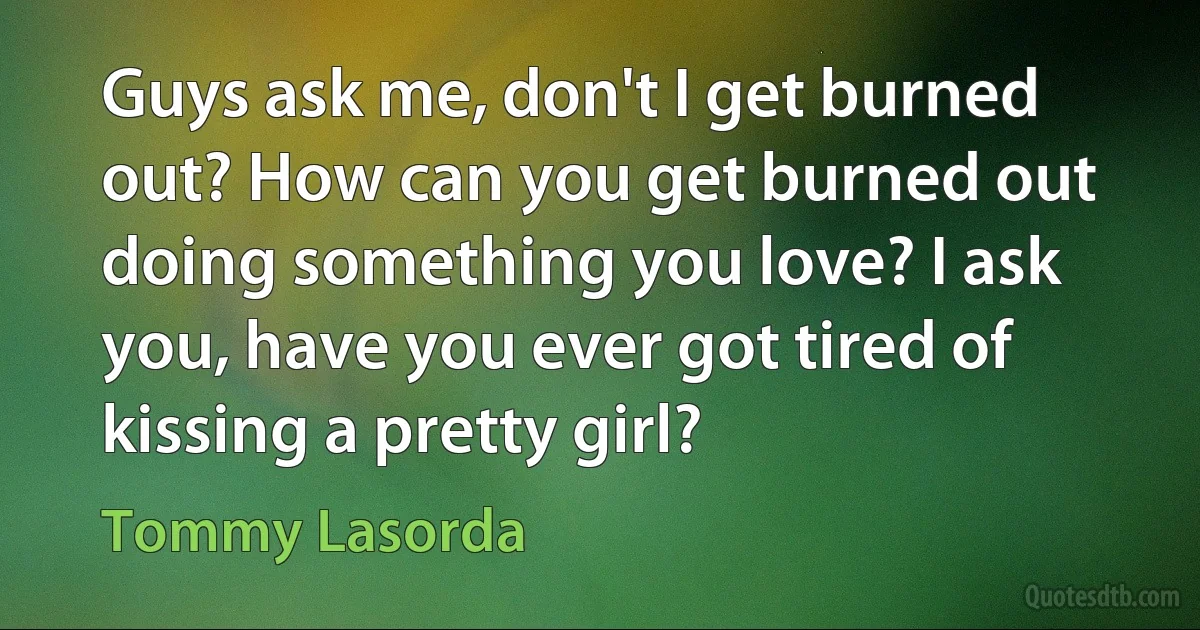 Guys ask me, don't I get burned out? How can you get burned out doing something you love? I ask you, have you ever got tired of kissing a pretty girl? (Tommy Lasorda)