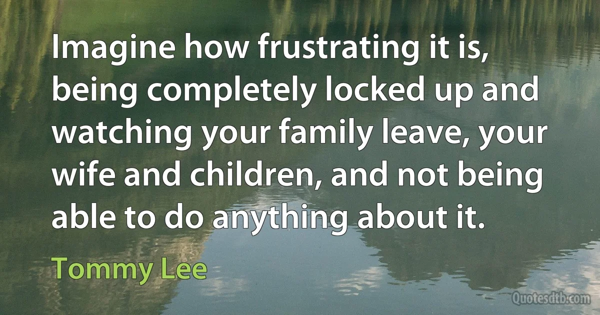 Imagine how frustrating it is, being completely locked up and watching your family leave, your wife and children, and not being able to do anything about it. (Tommy Lee)