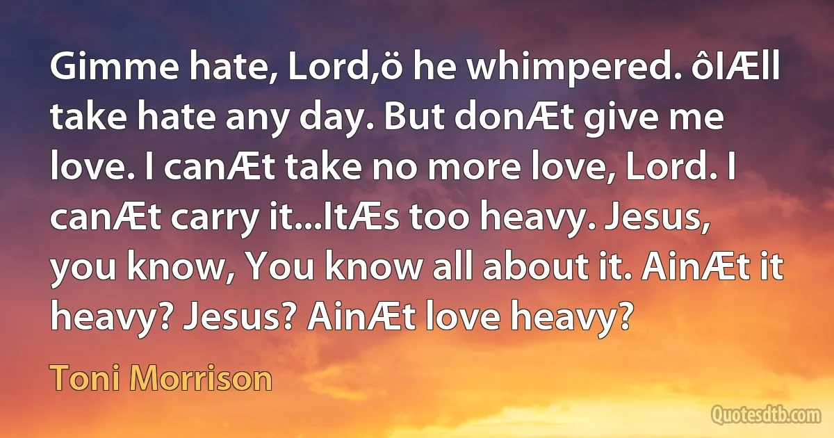 Gimme hate, Lord,ö he whimpered. ôIÆll take hate any day. But donÆt give me love. I canÆt take no more love, Lord. I canÆt carry it...ItÆs too heavy. Jesus, you know, You know all about it. AinÆt it heavy? Jesus? AinÆt love heavy? (Toni Morrison)